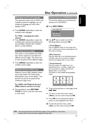 Page 27
27
English
Changing sound track language
This operation works only on DVDs with 
multiple soundtrack languages, you can 
change the language you want while 
playing a DVD.
z Press  AUDIO  repeatedly to select the 
available audio languages.
For VCD – changing the audio 
channel
z Press  AUDIO  repeatedly to select the 
available audio channels provided by the 
disc (STEREO, MONO LEFT, MONO 
RIGHT or MIX MONO).
Switching camera angles
This option is only available with DVDs 
that contain sequences...