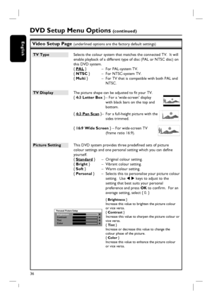 Page 3636
EnglishVideo Setup Page (underlined options are the factory default settings)
TV Type  Selects the colour system that matches the connected TV.  It will 
enable playback of a different type of disc (PAL or NTSC disc) on 
this DVD system.
{ PAL }  –  For PAL-system TV.
{ NTSC }  –  For NTSC-system TV.
{ Multi }  –  For TV that is compatible with both PAL and 
NTSC.
TV Display  The picture shape can be adjusted to fi t your TV. 
{ 4:3 Letter Box } – For a ‘wide-screen’ display 
with black bars on the...