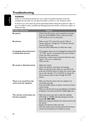 Page 4444
English
Tr o u b l e s h o o t i n g
WARNING
Under no circumstances should you try to repair the system yourself, as this will
invalidate the warranty. Do not open the system as there is a risk of electric shock.
If a fault occurs, fi rst check the points listed below before taking the system for repair. If
you are unable to solve a problem by following these instructions, consult your dealer or
Philips for help.
No power.
No picture.
Completely distorted picture 
or black/white picture.
No sound or...