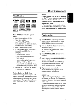 Page 2323
English
Disc Operations
Playable discs
Your DVD home theatre system 
plays:
–  Digital Versatile Discs (DVDs)
– Video CDs (VCDs) 
–  Super Video CDs (SVCDs)
–  Finalised DVD Recordable (DVD±R),  
  DVD Rewritable (DVD±RW)
–  Audio Compact Discs (CDs)
–  MP3/ Windows Media™ Audio discs,
  picture (Kodak, JPEG) fi les on 
 CD-R(W)
  –  ISO 9660/UDF format
  –  JPEG resolution support up to 
     3072 x 2048
  –  Supported sampling frequencies: 
     32 kHz, 44.1 kHz, 48 kHz
  –  Supported Bit-rates:...