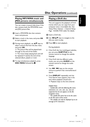 Page 31
31
English
Disc Operations (c o n t i n u e d )
Playing MP3/WMA music and 
JPEG pictures simultaneously
You can create a musical slide show if the 
disc contains both the MP3/WMA music 
and JPEG picture fi les.
A Insert a MP3/WMA disc that contains music and pictures.
B Select a track in the menu and press  OK 
to start playback.
C During music playback, use  ST keys to 
select a picture fi le from the disc menu 
and press  OK. 
