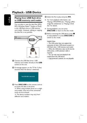 Page 3232
EnglishPlaying from USB fl ash drive 
or USB memory card reader
You can play or view the data fi les (JPEG, 
MP3, Windows Media™ Audio or DivX) 
in the USB fl ash drive or USB memory 
card reader. However, editing or copying 
the data fi le is not possible.
A Connect the USB fl ash drive / USB 
memory card reader directly to the USB 
socket on this unit.
B A message appears on the TV for 5 (fi ve) 
seconds when the device is detected.
Press DISC/USB to select device
C Press DISC/USB on the remote...