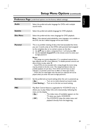 Page 3939
English
Preference Page (underlined options are the factory default settings)
Audio
 Select the preferred audio language for DVDs with multiple 
sound tracks.  
Subtitle
 Select the preferred subtitle language for DVD playback.
Disc Menu
 Select the preferred disc menu language for DVD playback.
Note:  If the selected audio/subtitle/disc menu language is not available on 
the DVD, the disc’s default language will be used instead.
Parental
 This is to prohibit viewing of discs that had exceeded the...