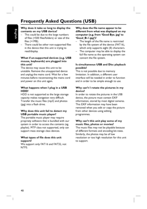 Page 4848
EnglishWhy does it take so long to display the 
contents on my USB device?
–  This could be due to the large numbers 
of fi les (>500 fi les/folders) or size of the 
fi les (>1MB).
–  There could be other non-supported fi les 
in the device that this unit is trying to 
read/display.
What if un-supported devices (e.g. USB 
mouse, keyboards) are plugged into 
this unit?
The device may cause this unit to be 
unstable. Remove the unsupported device 
and unplug the mains cord. Wait for a few 
minutes...