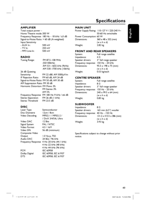 Page 49
49
English
Specifi cations
AMPLIFIER Total output power –
Home Theatre mode: 300 W 
Frequency Response:  180 Hz – 18 kHz / ±3 dB 
Signal-to-Noise Ratio: > 60 dB (A-weighted)
Input Sensitivity 
- AUX In :        500 mV
- TV In:         250 mV
- MP3 Line-In:   500 mV
RADIO Tuning Range:    FM 87.5–108 MHz 
            (50/100kHz)
              AM 531–1602 kHz (9kHz)
              AM 530–1700 kHz (10kHz)
26 dB Quieting 
Sensitivity:        FM 22 dBf, AM 5000μV/m
IF Rejection Ratio:    FM 60 dB, AM 24 dB...