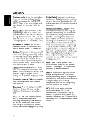 Page 5050
English
Glossary
Analogue audio: Sound that has not been 
turned into numbers. Analogue sound is 
available with you use the AUDIO LEFT/
RIGHT. These red and white sockets send 
audio through two channels, the left and 
right.
Aspect ratio: Aspect ratio refers to the 
length to height ratio of TV screens. The 
ratio of a standard TV is 4:3, while the ratio 
of a high-defi nition or wide TV is 16:9. The 
letter box allows you to enjoy a picture with 
a wider perspective on a standard 4:3 screen.
AUDIO...