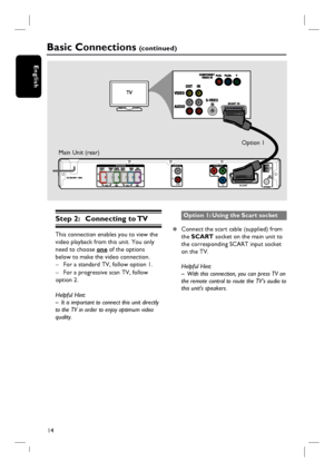 Page 1414
English
AUDIO IN SPEAKERS
VIDEO OUT
AUX
Pr
Pb
SCART
YL
RAM/
MW
Step 2: Connecting to TV
This connection enables you to view the 
video playback from this unit. You only 
need to choose one of the options 
below to make the video connection.
–  For a standard TV, follow option 1.
–  For a progressive scan TV, follow 
option 2.
Helpful Hint:
–  It is important to connect this unit directly 
to the TV in order to enjoy optimum video 
quality.
Option 1: Using the Scart socket
z  Connect the scart cable...