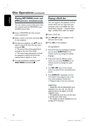 Page 32
32
English
Disc Operations (c o n t i n u e d )
Playing MP3/WMA mu sic and 
JPEG pictures simultaneously
You can create a musical slide show if the 
di sc contains both the MP3/WMA music 
and JPEG picture fi les.
A Insert a MP3/WMA disc that contains  music and pictures.
B Select a track in the menu and press  OK 
to start playback.
C During music playback, use  ST keys to 
select a picture fi le from the disc menu 
and press  OK. 
