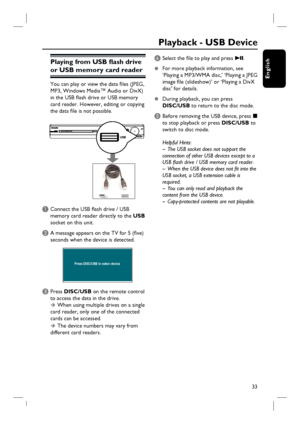 Page 3333
English
Playing from USB fl ash drive 
or USB memory card reader
You can play or view the data fi les (JPEG, 
MP3, Windows Media™ Audio or DivX) 
in the USB fl ash drive or USB memory 
card reader. However, editing or copying 
the data fi le is not possible.
A Connect the USB fl ash drive / USB 
memory card reader directly to the USB 
socket on this unit.
B A message appears on the TV for 5 (fi ve) 
seconds when the device is detected.
Press DISC/USB to select device
C Press DISC/USB on the remote...