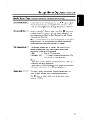 Page 3737
English
Audio Setup Page (underlined options are the factory default settings)
Speakers Volume 
 Access the speaker’s level setup menu. Use W X keys to adjust 
the volume level for each connected speaker between -6dB to 
+6dB.
 See ‘Getting Started - Setting the speakers’ channels’.
Speakers Delay 
 Access the speaker’s distance setup menu. Use W X keys to set 
the delay times for the centre and rear speakers based on the 
listening position and distance. 
See ‘Getting Started - Setting 
the speakers’...