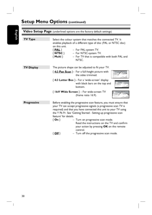 Page 3838
EnglishVideo Setup Page (underlined options are the factory default settings)
TV Type
 Select the colour system that matches the connected TV. It 
enables playback of a different type of disc (PAL or NTSC disc) 
on this unit.
{ PAL }  –  For PAL-system TV.
{ NTSC }   –  For NTSC-system TV.
{ Multi }   –  For TV that is compatible with both PAL and 
NTSC.
TV Display 
 The picture shape can be adjusted to fi t your TV. 
{ 4:3 Pan Scan } –  For a full-height picture with 
the sides trimmed.
{ 4:3 Letter...