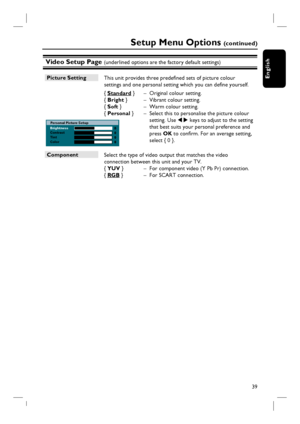 Page 3939
English
Brightness
Contrast
Tint
ColorPersonal Picture Setup
Video Setup Page (underlined options are the factory default settings)
Setup Menu Options (c o n t i n u e d )
Picture Setting
 This unit provides three predefi ned sets of picture colour 
settings and one personal setting which you can defi ne yourself.
{ Standard }  –  Original colour setting.  
{  Bright }  –  Vibrant colour setting.
{ Soft }  –  Warm colour setting.
{ Personal }  –  Select this to personalise the picture colour 
setting....