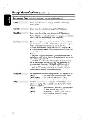 Page 4040
EnglishPreference Page (underlined options are the factory default settings)
Audio
 Select the preferred audio language for DVDs with multiple 
sound tracks.  
Subtitle
 Select the preferred subtitle language for DVD playback.
Disc Menu
 Select the preferred disc menu language for DVD playback.
Note:  If the selected audio/subtitle/disc menu language is not available on 
the DVD, the disc’s default language will be used instead.
Parental
 This is to prohibit viewing of discs that had exceeded the...