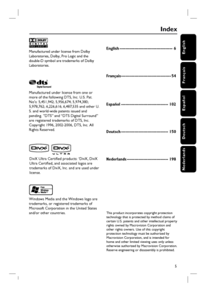 Page 5English
Français
Español
Deutsch
Nederlands
5
Manufactured under license from Dolby 
Laboratories, Dolby, Pro Logic and the 
double-D symbol are trademarks of Dolby 
Laboratories.
Manufactured under license from one or 
more of the following DTS, Inc. U.S. Pat. 
No’s: 5,451,942; 5,956,674; 5,974,380; 
5,978,762; 6,226,616; 6,487,535 and other U.
S. and world-wide patents issued and 
pending. ”DTS” and “DTS Digital Surround” 
are registered trademarks of DTS, Inc. 
Copyright 1996, 2002-2006, DTS, Inc. All...