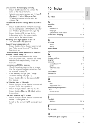 Page 2221
10 Index
33D video  12
Aamplifier  19audio connection  8language 17synchronize with video  11audio input mapping 15, 16
BBD-Live access  12set up  9Bonus View 11
Ccare  4change settings 15chapter  13connect audio from T V  8, 14guide  7other devices 8T V 8connectors 7contact us 20
Ddisc play  11suppor ted discs 19disposal of your product 5DivX character set  13
EEasyLink set tings 15, 16
Ffile formats 19
HHDMI CEC (see Easylink) 15
DivX subtitles do not display correctly. •Ensure that the subtitle...