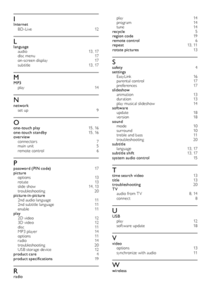Page 2322
play 14program 14tune 14recycle 5region code 19remote control 6repeat  13, 11rotate pictures 13
Ssafety  4settings EasyLink  16parental control  17preferences 17slideshow animation  13duration 13play musical slideshow 14software update 18version 18sound mode 10surround 10treble and bass  11troubleshooting 20subtitle language 13, 17subtitle shift 13, 17system audio control 15
Ttime search video  13title  13troubleshooting 20TV audio from T V  8, 14connect  8
UUSB play 12sof tware update 18
Vvideo...
