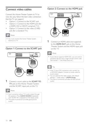 Page 1212
   
 
 
 
Option 2: Connect to the HDMI jack
 
 
 
 
 
 
 
1  Connect an HDMI cable (not supplied) 
to the  HDMI OUT 
 jack on this Home 
Theater System and the HDMI input jack 
on the T V.
  Note
 
If your device suppor ts HDMI CEC , you can control   •
compliant devices with a single remote control. (see 
‘Get star ted’ > ‘ Use Philips EasyLink ’).
  Tip
 
If the T V has a DVI connec tion only, connec t via   •
a HDMI/DVI adaptor. Connec t an audio cable for 
sound output.
   
You can optimise the...