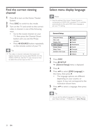 Page 2020
   
 
 
 
Select menu display language
 
Note
 
Skip this set ting if this Home Theater System is   •
connec ted to a HDMI CEC compliant T V. It switches 
automatically to the same OSD menu language as 
per your T V set ting.
   
 
  
 
 
 
 
 
 
1 Press  DISC 
.
 
 
 
 
2 Press   
 
 SETUP 
.
   
 
 
    »[General Setup] 
 menu is displayed.
 
 
 
 
 
 
3 Press   
.
 
 
 
 
4 Press   
  
 to select  [OSD Language] 
 in 
the menu, then press  
  .
   
 
 
The language options are different  •...