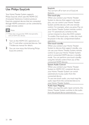 Page 2222
   
EasyLink 
   
You can turn off or turn on all EasyLink 
features.
One-touch play  
   
When you connect your Home Theater 
System to devices that suppor t one-touch 
play, you can control your Home Theater 
System and the devices with one remote 
control. For example, when you press Play on 
your Home Theater System remote control, 
your T V automatically switches to the 
correct channel to show the DVD content. 
   
To enable One-touch play, a video disc must 
be placed in the disc compar tment...