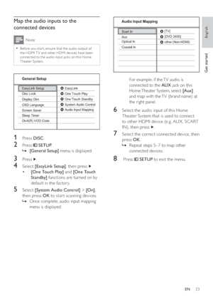 Page 2323
   
  
 
 
For example, if the TV audio is 
connected to the  AUX 
 jack on this 
Home Theater System, select  [Aux] 
 
and map with the TV (brand name) at 
the right panel.
   
 
 
 
 
6  Select the audio input of this Home 
Theater System that is used to connect 
to other HDMI device (e.g. AUX , SCART 
IN), then press  
  . 
 
 
 
 
7  Select the correct connected device, then 
press  OK 
.
   
 
 
Repeat steps 5–7 to map other    »
connected devices.
   
 
 
 
 
8   Press   
 
 SETUP 
 to exit the...