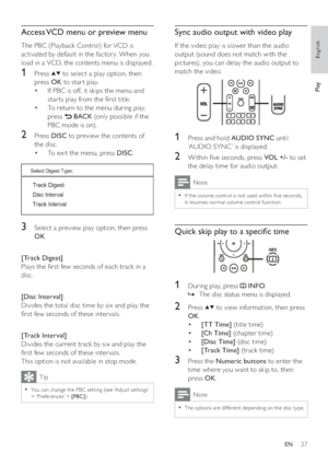 Page 2727
   
 
 
 
Sync audio output with video play
 
 
If the video play is slower than the audio 
output (sound does not match with the 
pictures), you can delay the audio output to 
match the video.
   
  
 
 
 
 
1  Press and hold  AUDIO SYNC 
 until 
‘AUDIO SYNC’ is displayed.
   
 
 
2  Within  ve seconds, press  VOL +/- 
 to set 
the delay time for audio output.
  Note
 
If the volume control is not used within  ve seconds,   •
it resumes nor mal volume control func tion. 
 
 
 
 
 
Quick skip play...