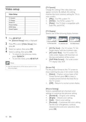 Page 4040
   
 
 
 
[TV System] 
   
Change this setting if the video does not 
appear correctly. By default, this setting 
matches the most common setting for T Vs in 
your country.
   
 
 
  • [PAL] 
 – For PAL-system T V.
   
 
 
  • [NTSC] 
 – For NTSC-system T V.
   
 
 
  • [Multi] 
 – For T V that is compatible with 
both PAL and NTSC .
   
 
 
  
 
 
 
 
 
[TV Display] 
   
Selects one of the following display formats:
 
 
 
 
 
 
 
  • [4:3 Pan Scan] 
 – For 4:3 screen T V: full-
height display with...