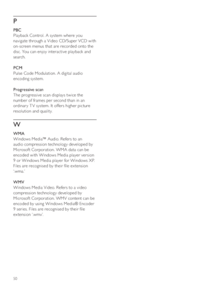 Page 5050
P
   
 
PBC
   
Playback Control. A system where you 
navigate through a Video CD/Super VCD with 
on-screen menus that are recorded onto the 
disc. You can enjoy interactive playback and 
search.
   
 
PCM
   
Pulse Code Modulation. A digital audio 
encoding system.
   
 
Progressive scan
   
The progressive scan displays twice the 
number of frames per second than in an 
ordinar y T V system. It offers higher picture 
resolution and quality. 
   
W
 
 
 
WMA
   
Windows Media™ Audio. Refers to an...