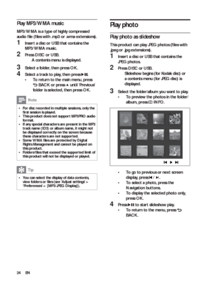 Page 2424
   
 
 
 
 
Play photo
 
 
 
 
Play photo as slideshow
 
 
This product can play JPEG photos (ﬁ les with 
.jpeg or .jpg extensions).
   
 
 
1  Inser t a disc or USB that contains the 
JPEG photos.
   
 
 
2 Press  DISC 
 or  USB 
.
   
 
 
Slideshow begins (for Kodak disc) or    »
a contents menu (for JPEG disc) is 
displayed.
   
 
 
 
 
3  Select the folder/album you want to play.
   
 
 
To preview the photos in the folder/ • 
album, press  
   
 INFO 
.
 
 
  
 
 
 
 
To go to previous or nex t...