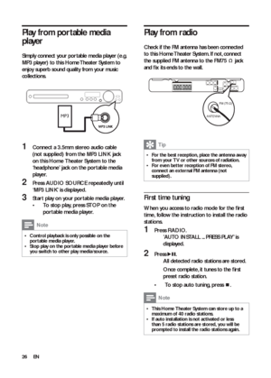 Page 2626
   
 
 
 
 
Play from radio
 
 
Check if the FM antenna has been connected 
to this Home Theater System. If not, connect 
the supplied FM antenna to the  FM75  
 
 
 jack 
and ﬁ x its ends to the wall.
 
 
 
  
 
Tip
 
For the best reception, place the antenna away   •from your T V or other sources of radiation.
   
For even bet ter reception of FM stereo,   •connect an ex ternal FM antenna (not 
supplied).
   
 
 
 
First time tuning
 
 
When you access to radio mode for the ﬁ rst 
time, follow the...