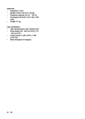 Page 4040
   
 
 
 
Subwoofer 
   
 
 
Impedance: 4 ohm • 
   
 
 
Speaker drivers: 165 (6.5”) woofer • 
   
 
 
Frequency response: 40 Hz ~ 150 Hz • 
   
 
 
Dimensions ( WxHxD): 163 x 363 x 369  • 
(m m)
   
 
 
Weight: 4.7 kg • 
 
 
 
 
  
 
 
 
 
 
Laser speciﬁ cation 
   
 
 
Type: Semiconductor laser GaAIAs (CD) • 
   
 
 
Wave leng th: 645 - 665 nm (DVD), 770  • 
- 800 nm (CD)
   
 
 
Output power: 6 mW (DVD), 7 mW  • 
(VCD/CD)
   
 
 
Beam divergence: 60 degrees. • 
 
 
 
 
  
EN
 