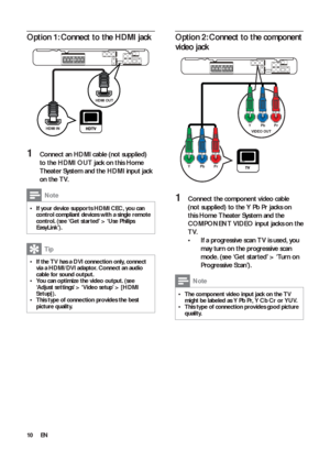 Page 1010
   
 
 
 
Option 2: Connect to the component 
video jack
   
 
 
 
 
 
1  Connect the component video cable 
(not supplied) to the  Y Pb Pr 
 jacks on 
this Home Theater System and the 
COMPONENT VIDEO input jacks on the 
TV.
   
 
 
If a progressive scan T V is used, you  • 
may turn on the progressive scan 
mode. (see ‘Get star ted’ > ‘Turn on 
Progressive Scan’).
  Note
 
The component video input jack on the T V   •might be labeled as  Y Pb Pr 
,  Y Cb Cr  
or  YUV 
.
   
This type of connection...