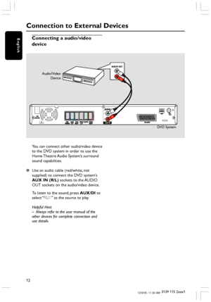 Page 1212
3139 115 2xxx1
English
Connection to External Devices
Connecting a audio/video
device
L
R
AUDIO OUT
Audio/Video
Device
DVD System
You can connect other audio/video device
to the DVD system in order to use the
Home Theatre Audio System’s surround
sound capabilities.
Use an audio cable (red/white, not
supplied) to connect the DVD system’s
AUX IN (R/L) sockets to the AUDIO
OUT sockets on the audio/video device.
To listen to the sound, press AUX/DI to
select “AUX” as the source to play.
Helpful Hint:
–...