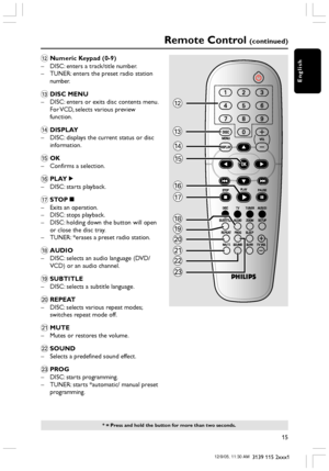 Page 15English
15
3139 115 2xxx1
Remote Control (continued)
* = Press and hold the button for more than two seconds.
@Numeric Keypad (0-9)
– DISC: enters a track/title number.
– TUNER: enters the preset radio station
number.
#DISC MENU
– DISC: enters or exits disc contents menu.
For VCD, selects various preview
function.
$DISPLAY
– DISC: displays the current status or disc
information.
%OK
– Confirms a selection.
^PLAYÉ
– DISC: starts playback.
&STOPÇ
– Exits an operation.
– DISC: stops playback.
– DISC:...