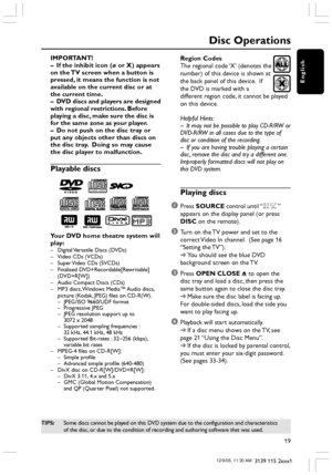 Page 19English
19
3139 115 2xxx1
Disc Operations
IMPORTANT!
–If the inhibit icon (ø or X) appears
on the TV screen when a button is
pressed, it means the function is not
available on the current disc or at
the current time.
–DVD discs and players are designed
with regional restrictions. Before
playing a disc, make sure the disc is
for the same zone as your player.
–Do not push on the disc tray or
put any objects other than discs on
the disc tray.  Doing so may cause
the disc player to malfunction.
Playable...