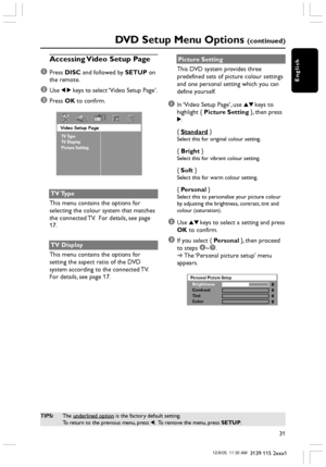 Page 31English
31
3139 115 2xxx1
DVD Setup Menu Options (continued)
TIPS:The underlined option is the factory default setting.
To return to the previous menu, press 1.  To remove the menu, press SETUP.
Accessing Video Setup Page
1
Press DISC and followed by SETUP on
the remote.
2Use 1 2 keys to select ‘Video Setup Page’.
3Press OK to confirm.
Video Setup Page
TV Type
TV Display
Picture Setting
TV Type
This menu contains the options for
selecting the colour system that matches
the connected TV.  For details, see...