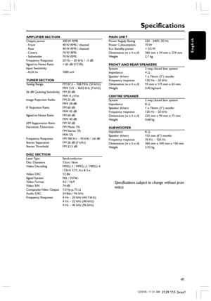 Page 41English
41
3139 115 2xxx1
AMPLIFIER SECTION
Output power 300 W RMS
- Front 40 W RMS / channel
- Rear 40 W RMS / channel
- Centre 70 W RMS
- Subwoofer 70 W RMS
Frequency Response 20 Hz – 20 kHz / –3 dB
Signal-to-Noise Ratio > 65 dB (CCIR)
Input Sensitivity
- AUX  In 1000  mV
TUNER SECTION
Tuning Range FM 87.5 – 108 MHz (50 kHz)
MW 531 – 1602 kHz (9 kHz)
26 dB Quieting Sensitivity FM 20 dB
MW 4 µV/m
Image Rejection Radio FM 25 dB
MW 28 dB
IF Rejection Ratio FM 60 dB
MW 45 dB
Signal-to-Noise Ratio FM 60 dB...