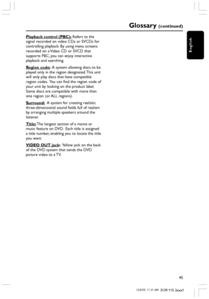 Page 45English
45
3139 115 2xxx1
Playback control (PBC): Refers to the
signal recorded on video CDs or SVCDs for
controlling playback. By using menu screens
recorded on a Video CD or SVCD that
supports PBC, you can enjoy interactive
playback and searching.
Region code:  A system allowing discs to be
played only in the region designated. This unit
will only play discs that have compatible
region codes.  You can find the region code of
your unit by looking on the product label.
Some discs are compatible with more...