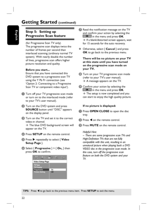 Page 2222
English
Getting Started (continued)
TIPS: Press W to go back to the previous menu item.  Press SETUP to exit the menu. 
Step 5:   Setting up 
Progressive Scan feature
(for Progressive Scan TV only)
The progressive scan displays twice the 
number of frames per second than 
interlaced scanning (ordinary normal TV 
system). With nearly double the number 
of lines, progressive scan offers higher 
picture resolution and quality.
Before you start...
Ensure that you have connected this 
DVD system to a...