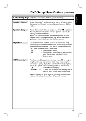 Page 3535
English
Audio Setup Page (underlined options are the factory default settings)
Speakers Volume  Access the speaker’s level setup menu.  Use W X keys to adjust 
the volume level for each connected speaker between -6dB to 
+6dB.  
Speakers Delay  Access the speaker’s distance setup menu.  Use W X keys to set 
the delay times for the centre and rear speakers based on the 
listening position and distance.
Note:  1 ms increase/decrease of delay time is equivalent to 30 cm 
change in distance.  Use the...