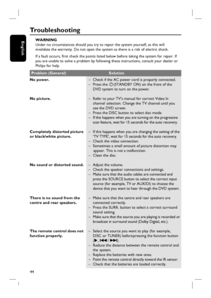 Page 4444
English
Tr o u b l e s h o o t i n g
WARNING
Under no circumstances should you try to repair the system yourself, as this will
invalidate the warranty. Do not open the system as there is a risk of electric shock.
If a fault occurs, fi rst check the points listed below before taking the system for repair. If
you are unable to solve a problem by following these instructions, consult your dealer or
Philips for help.
No power.
No picture.
Completely distorted picture 
or black/white picture.
No sound or...