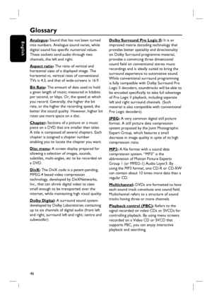 Page 4646
English
Glossary
Analogue: Sound that has not been turned 
into numbers. Analogue sound varies, while 
digital sound has specifi c numerical values. 
These sockets send audio through two 
channels, the left and right.
Aspect ratio: The ratio of vertical and 
horizontal sizes of a displayed image. The 
horizontal vs. vertical ratio of conventional 
TVs is 4:3, and that of wide-screens is 16:9.
Bit Rate: The amount of data used to hold 
a given length of music; measured in kilobits 
per second, or kbps....