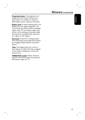 Page 4747
English
Progressive Scan: The progressive scan 
displays twice the number of frames per 
second than in an ordinary TV system. It 
offers higher picture resolution and quality.
Region code: A system allowing discs to be
played only in the region designated. This 
unit will only play discs that have compatible 
region codes. You can fi nd the region code 
of your unit by looking at the product label. 
Some discs are compatible with more than 
one region (or ALL regions).
Surround: A system for creating...