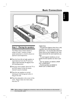 Page 1313
English
Step 1:  Placing the speakers
The Philips Home Theatre System is 
simple to install.  However, proper 
system placement is critical to ensure an 
optimum sound experience.
A Place the front left and right speakers at 
equal distances from the TV and at an 
angle of approximately 45 degrees from 
the listening position.
B Place the centre speaker above the TV or 
the DVD system so that the centre 
channel’s sound is localised.
C Place the rear speakers at normal 
listening ear level facing each...