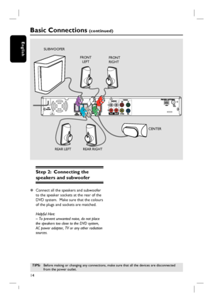 Page 1414
English
Step 2:  Connecting the 
speakers and subwoofer
z Connect all the speakers and subwoofer 
to the speaker sockets at the rear of the 
DVD system.  Make sure that the colours 
of the plugs and sockets are matched.
Helpful Hint:
– To prevent unwanted noise, do not place 
the speakers too close to the DVD system, 
AC power adapter, TV or any other radiation 
sources. 
TIPS: Before making or changing any connections, make sure that all the devices are disconnected 
from the power outlet.
Basic...