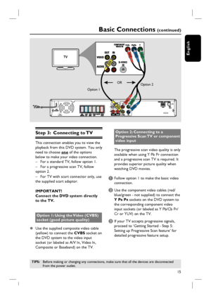 Page 1515
English
Basic Connections (continued)
Step 3:  Connecting to TV
This connection enables you to view the 
playback from this DVD system. You only 
need to choose one of the options 
below to make your video connection.
–  For a standard TV, follow option 1.
–  For a progressive scan TV, follow 
option 2.
–  For TV with scart connector only, use 
the supplied scart adaptor.
IMPORTANT!
Connect the DVD system directly 
to the TV.
Option 1: Using the Video (CVBS) 
socket (good picture quality)
z  Use the...