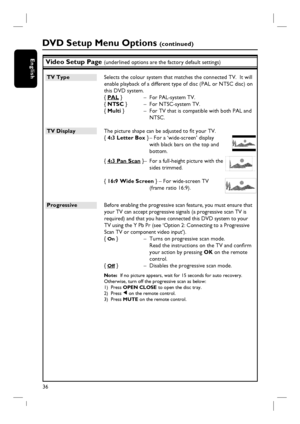 Page 3636
EnglishVideo Setup Page (underlined options are the factory default settings)
TV Type  Selects the colour system that matches the connected TV.  It will 
enable playback of a different type of disc (PAL or NTSC disc) on 
this DVD system.
{ PAL }  –  For PAL-system TV.
{ NTSC }  –  For NTSC-system TV.
{ Multi }  –  For TV that is compatible with both PAL and 
NTSC.
TV Display  The picture shape can be adjusted to fi t your TV. 
{ 4:3 Letter Box } – For a ‘wide-screen’ display 
with black bars on the...