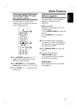 Page 4343
English
Other Features
Software upgrades
Periodically Philips will issue software 
upgrades to enhance your user 
experience. 
Before you start ... 
Check the current software version of 
this DVD system:
1) Press OPEN CLOSE 
ç to open the 
disc tray.
2) Press DISPLAY on the remote 
control.    
A Visit the Philips website ‘www.philips.
com/support’ to check the availability of 
the latest software upgrade. Download 
the software to a CD-R.
B Press OPEN CLOSE ç to open the 
disc tray.
C Insert the...