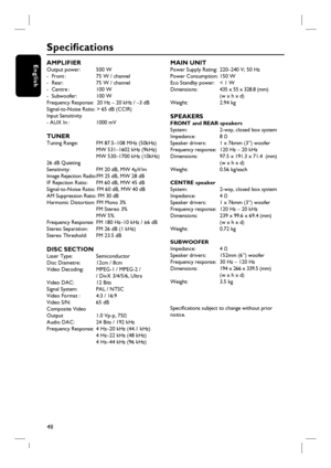 Page 4848
English
Specifi cations
AMPLIFIER Output power:    500 W
-  Front :        75 W / channel
-  Rear:         75 W / channel
-  Centre :        100 W 
-  Subwoofer:    100 W 
Frequency Response:  20 Hz – 20 kHz / –3 dB
Signal-to-Noise Ratio: > 65 dB (CCIR)
Input Sensitivity 
- AUX In :        1000 mV
TUNER Tuning Range:    FM 87.5–108 MHz (50kHz)
              MW 531–1602 kHz (9kHz)
              MW 530–1700 kHz (10kHz)
26 dB Quieting 
Sensitivity:        FM 20 dB, MW 4μV/m
Image Rejection Radio:FM 25...