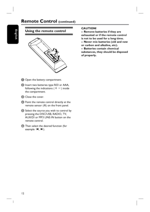 Page 1212
English
Remote Control (c o n t i n u e d )
Using the remote control
A Open the battery compartment.
B Insert two batteries type R03 or AAA,
following the indications (+-) inside
the compartment.
C Close the cover.
D  Point the remote control directly at the 
remote sensor (iR) on the front panel.
E Select the source you wish to control by 
pressing the DISC/USB, RADIO, TV, 
AUX/DI or MP3 LINE-IN button on the 
remote control.
F Then select the desired function (for 
example í, ë). CAUTION!
–  Remove...