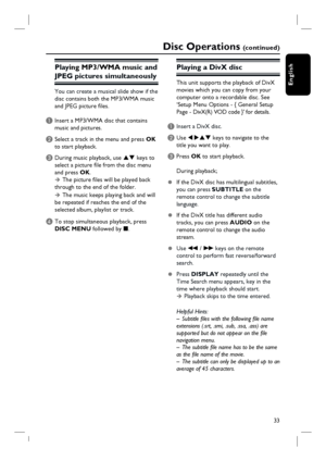 Page 33
33
English
Disc Operations (c o n t i n u e d )
Playing MP3/WMA mu sic and 
JPEG pictures simultaneously
You can create a musical slide show if the 
di sc contains both the MP3/WMA music 
and JPEG picture fi les.
A Insert a MP3/WMA disc that contains  music and pictures.
B Select a track in the menu and press  OK 
to start playback.
C During music playback, use  ST keys to 
select a picture fi le from the disc menu 
and press  OK. 
